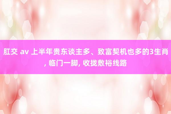 肛交 av 上半年贵东谈主多、致富契机也多的3生肖， 临门一脚， 收拢敷裕线路