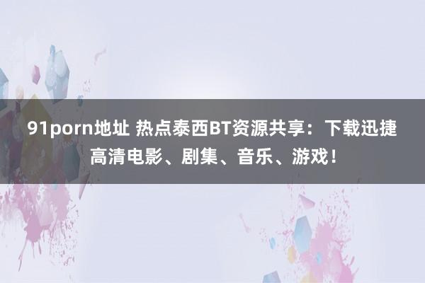 91porn地址 热点泰西BT资源共享：下载迅捷高清电影、剧集、音乐、游戏！