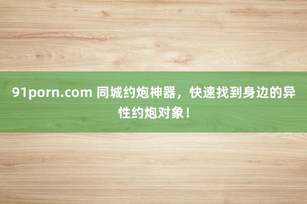 91porn.com 同城约炮神器，快速找到身边的异性约炮对象！