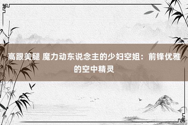 高跟美腿 魔力动东说念主的少妇空姐：前锋优雅的空中精灵