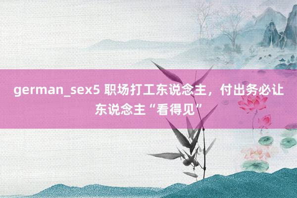 german_sex5 职场打工东说念主，付出务必让东说念主“看得见”