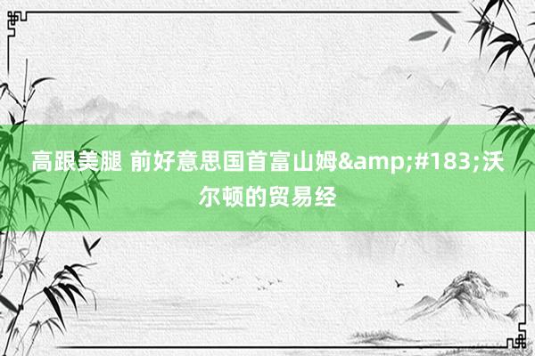 高跟美腿 前好意思国首富山姆&#183;沃尔顿的贸易经