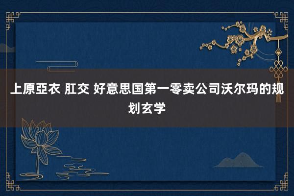 上原亞衣 肛交 好意思国第一零卖公司沃尔玛的规划玄学